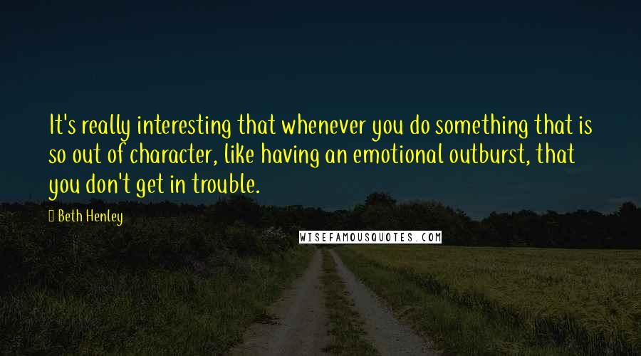 Beth Henley Quotes: It's really interesting that whenever you do something that is so out of character, like having an emotional outburst, that you don't get in trouble.