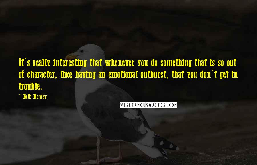 Beth Henley Quotes: It's really interesting that whenever you do something that is so out of character, like having an emotional outburst, that you don't get in trouble.