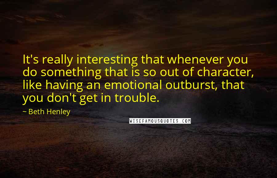 Beth Henley Quotes: It's really interesting that whenever you do something that is so out of character, like having an emotional outburst, that you don't get in trouble.