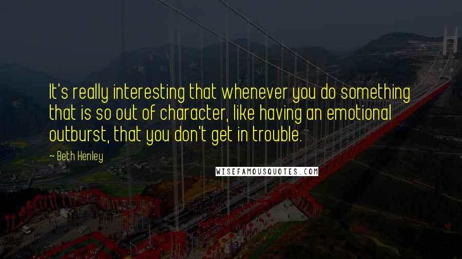 Beth Henley Quotes: It's really interesting that whenever you do something that is so out of character, like having an emotional outburst, that you don't get in trouble.