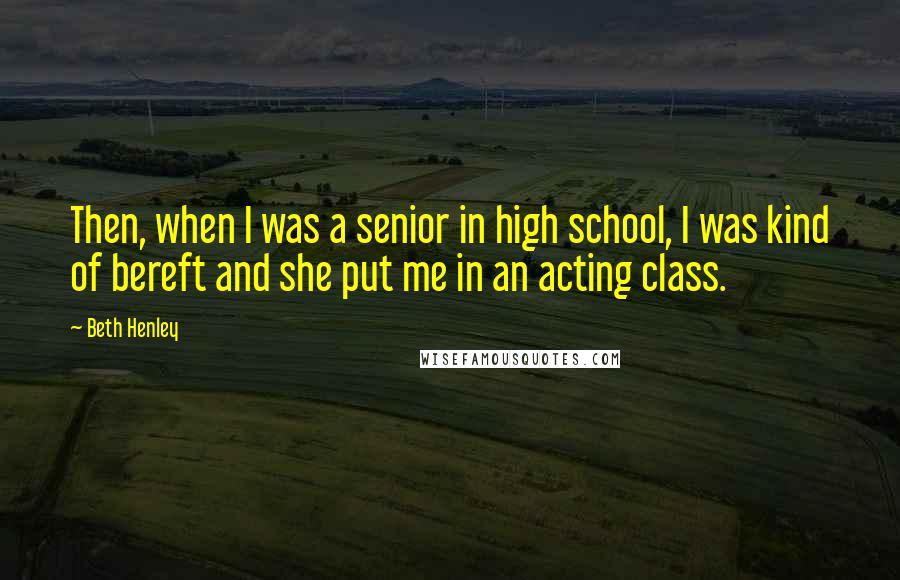 Beth Henley Quotes: Then, when I was a senior in high school, I was kind of bereft and she put me in an acting class.