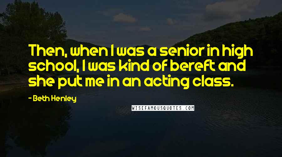 Beth Henley Quotes: Then, when I was a senior in high school, I was kind of bereft and she put me in an acting class.