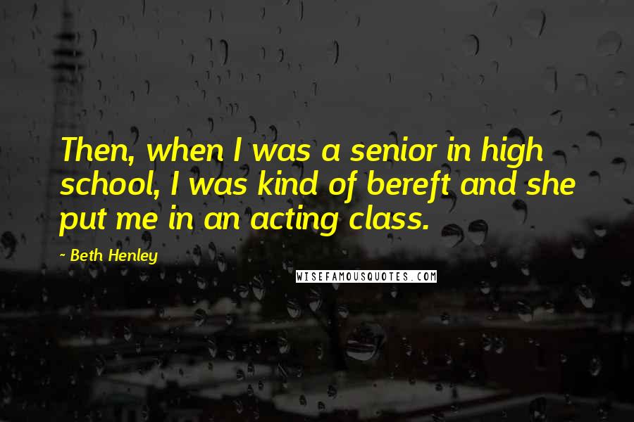 Beth Henley Quotes: Then, when I was a senior in high school, I was kind of bereft and she put me in an acting class.