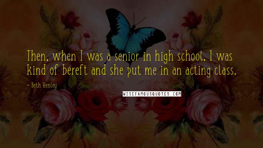 Beth Henley Quotes: Then, when I was a senior in high school, I was kind of bereft and she put me in an acting class.