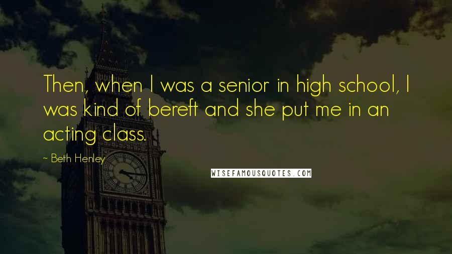 Beth Henley Quotes: Then, when I was a senior in high school, I was kind of bereft and she put me in an acting class.