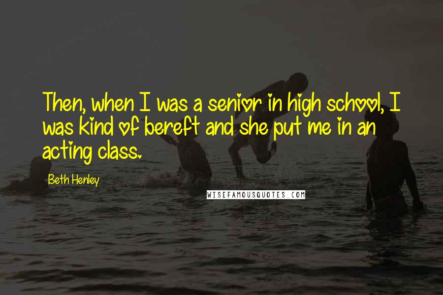 Beth Henley Quotes: Then, when I was a senior in high school, I was kind of bereft and she put me in an acting class.