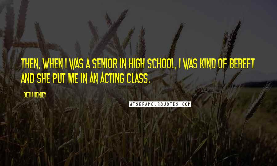 Beth Henley Quotes: Then, when I was a senior in high school, I was kind of bereft and she put me in an acting class.