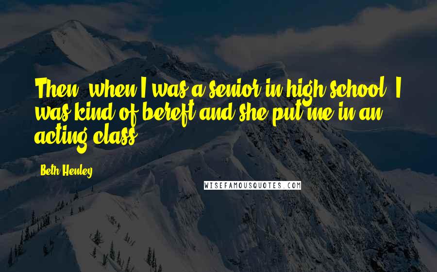 Beth Henley Quotes: Then, when I was a senior in high school, I was kind of bereft and she put me in an acting class.