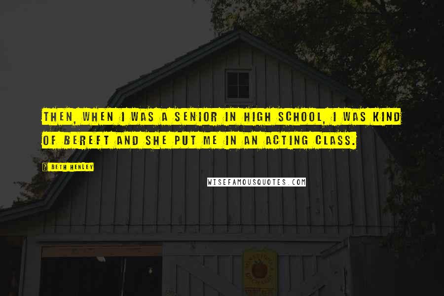 Beth Henley Quotes: Then, when I was a senior in high school, I was kind of bereft and she put me in an acting class.