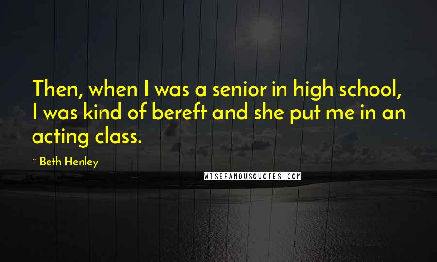 Beth Henley Quotes: Then, when I was a senior in high school, I was kind of bereft and she put me in an acting class.