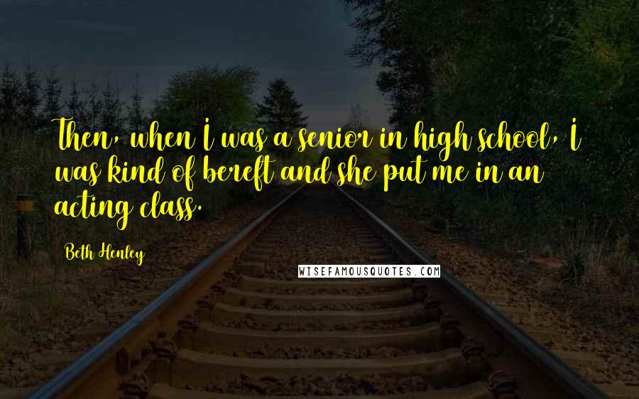 Beth Henley Quotes: Then, when I was a senior in high school, I was kind of bereft and she put me in an acting class.