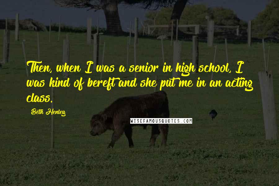 Beth Henley Quotes: Then, when I was a senior in high school, I was kind of bereft and she put me in an acting class.