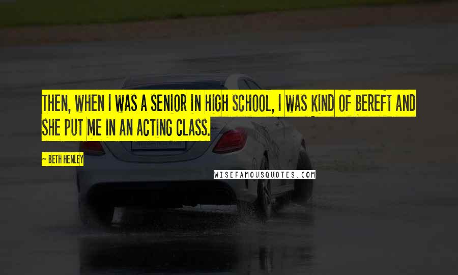 Beth Henley Quotes: Then, when I was a senior in high school, I was kind of bereft and she put me in an acting class.