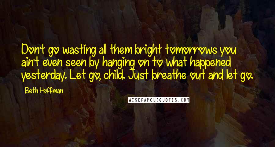 Beth Hoffman Quotes: Don't go wasting all them bright tomorrows you ain't even seen by hanging on to what happened yesterday. Let go, child. Just breathe out and let go.