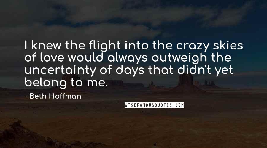 Beth Hoffman Quotes: I knew the flight into the crazy skies of love would always outweigh the uncertainty of days that didn't yet belong to me.