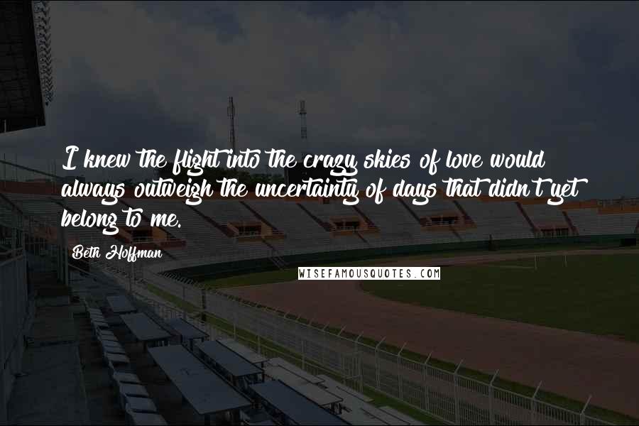 Beth Hoffman Quotes: I knew the flight into the crazy skies of love would always outweigh the uncertainty of days that didn't yet belong to me.