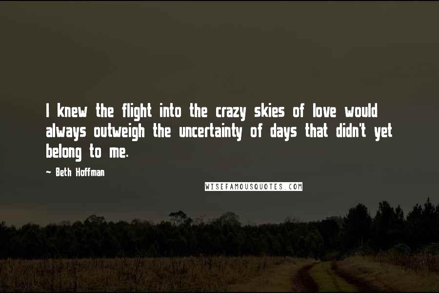 Beth Hoffman Quotes: I knew the flight into the crazy skies of love would always outweigh the uncertainty of days that didn't yet belong to me.