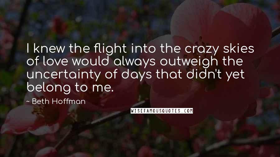 Beth Hoffman Quotes: I knew the flight into the crazy skies of love would always outweigh the uncertainty of days that didn't yet belong to me.