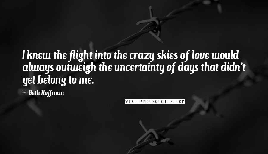 Beth Hoffman Quotes: I knew the flight into the crazy skies of love would always outweigh the uncertainty of days that didn't yet belong to me.