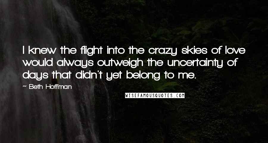 Beth Hoffman Quotes: I knew the flight into the crazy skies of love would always outweigh the uncertainty of days that didn't yet belong to me.