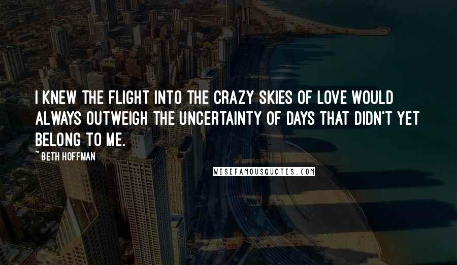Beth Hoffman Quotes: I knew the flight into the crazy skies of love would always outweigh the uncertainty of days that didn't yet belong to me.