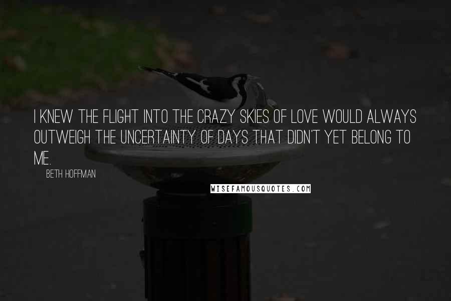 Beth Hoffman Quotes: I knew the flight into the crazy skies of love would always outweigh the uncertainty of days that didn't yet belong to me.