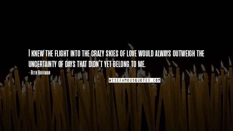 Beth Hoffman Quotes: I knew the flight into the crazy skies of love would always outweigh the uncertainty of days that didn't yet belong to me.