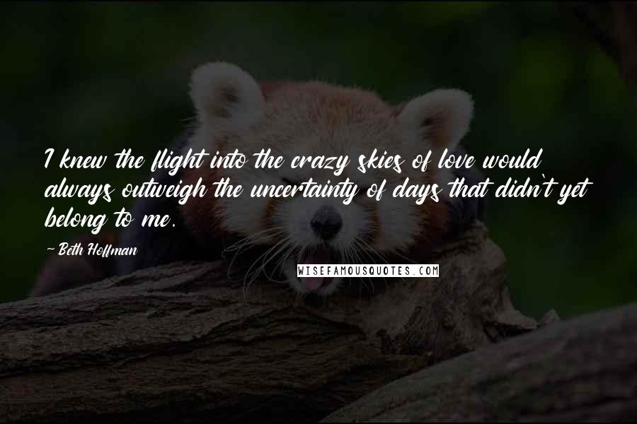 Beth Hoffman Quotes: I knew the flight into the crazy skies of love would always outweigh the uncertainty of days that didn't yet belong to me.