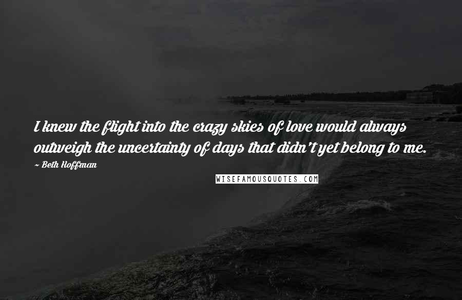 Beth Hoffman Quotes: I knew the flight into the crazy skies of love would always outweigh the uncertainty of days that didn't yet belong to me.