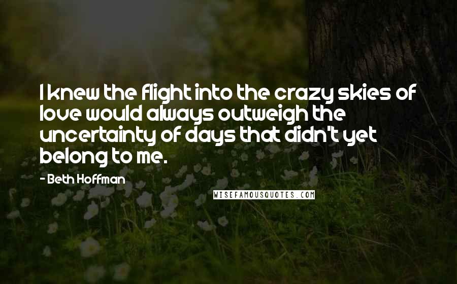 Beth Hoffman Quotes: I knew the flight into the crazy skies of love would always outweigh the uncertainty of days that didn't yet belong to me.