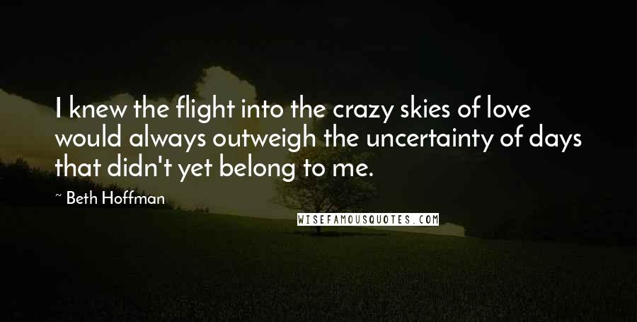 Beth Hoffman Quotes: I knew the flight into the crazy skies of love would always outweigh the uncertainty of days that didn't yet belong to me.