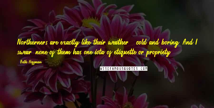 Beth Hoffman Quotes: Northerners are exactly like their weather - cold and boring. And I swear, none of them has one iota of etiquette or propriety.