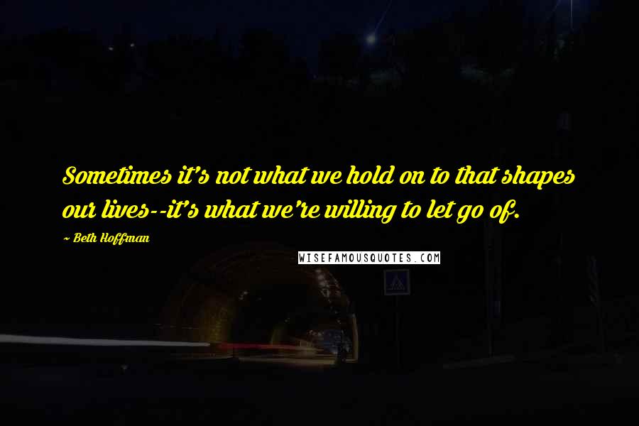 Beth Hoffman Quotes: Sometimes it's not what we hold on to that shapes our lives--it's what we're willing to let go of.