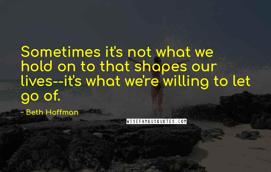 Beth Hoffman Quotes: Sometimes it's not what we hold on to that shapes our lives--it's what we're willing to let go of.