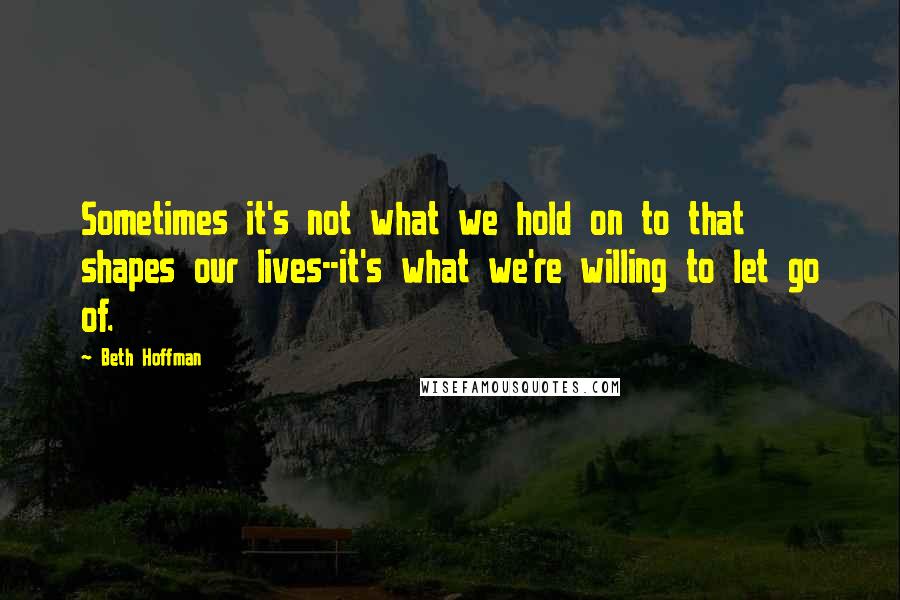 Beth Hoffman Quotes: Sometimes it's not what we hold on to that shapes our lives--it's what we're willing to let go of.