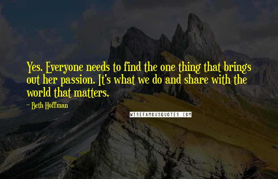 Beth Hoffman Quotes: Yes. Everyone needs to find the one thing that brings out her passion. It's what we do and share with the world that matters.