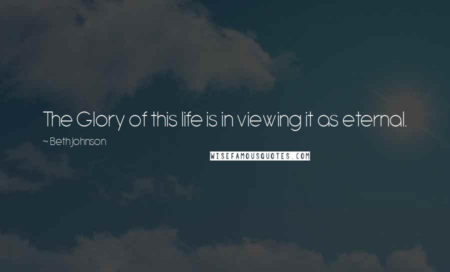 Beth Johnson Quotes: The Glory of this life is in viewing it as eternal.