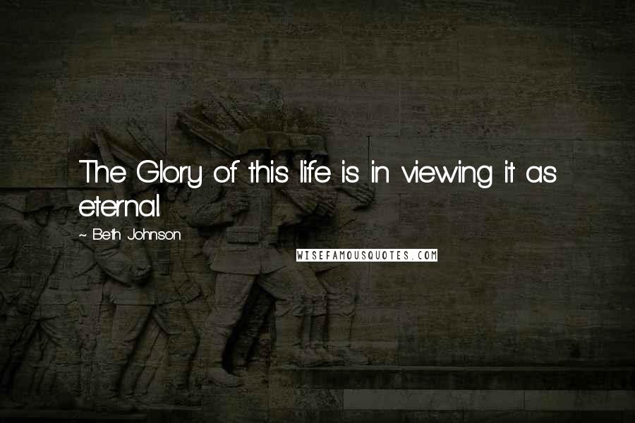 Beth Johnson Quotes: The Glory of this life is in viewing it as eternal.