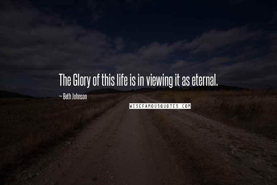 Beth Johnson Quotes: The Glory of this life is in viewing it as eternal.