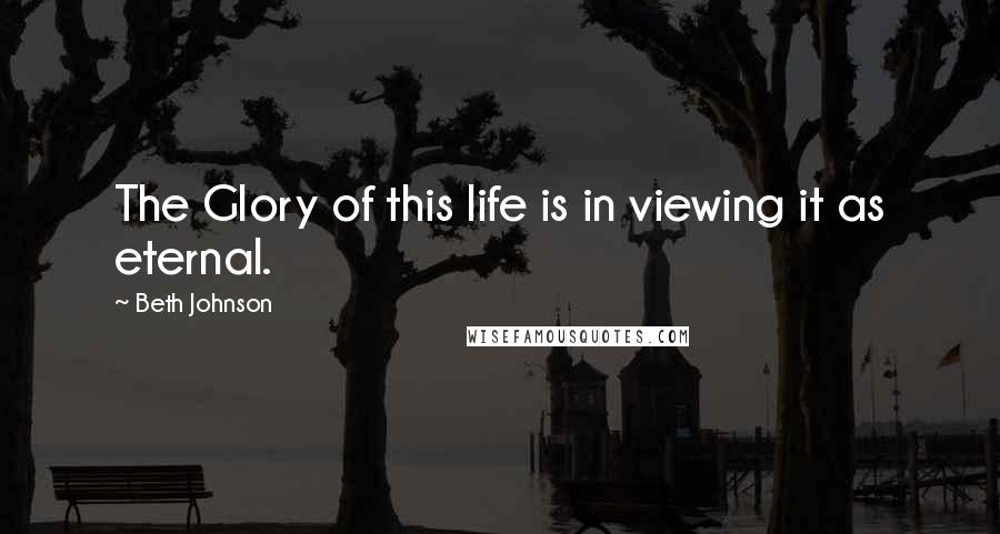 Beth Johnson Quotes: The Glory of this life is in viewing it as eternal.