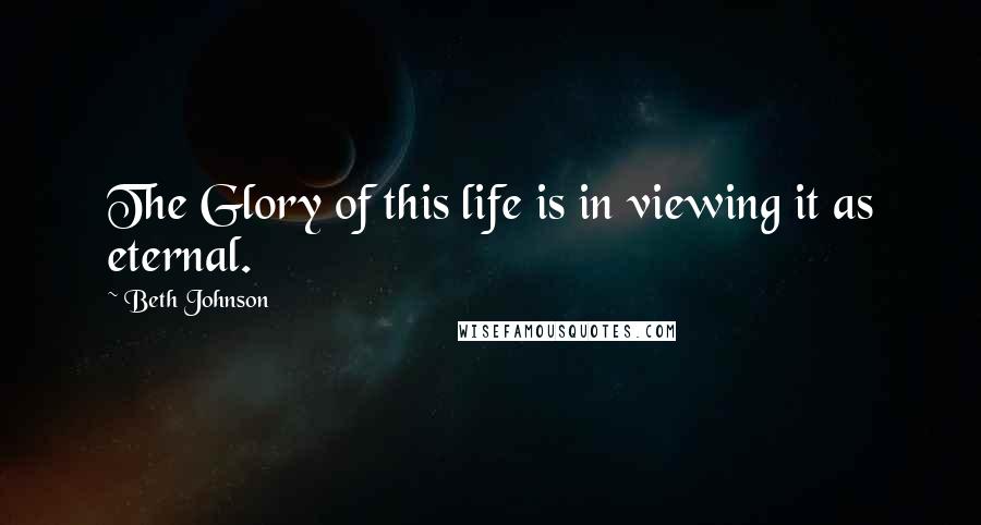 Beth Johnson Quotes: The Glory of this life is in viewing it as eternal.