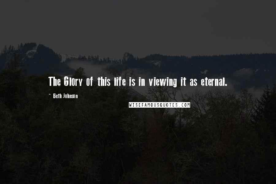 Beth Johnson Quotes: The Glory of this life is in viewing it as eternal.