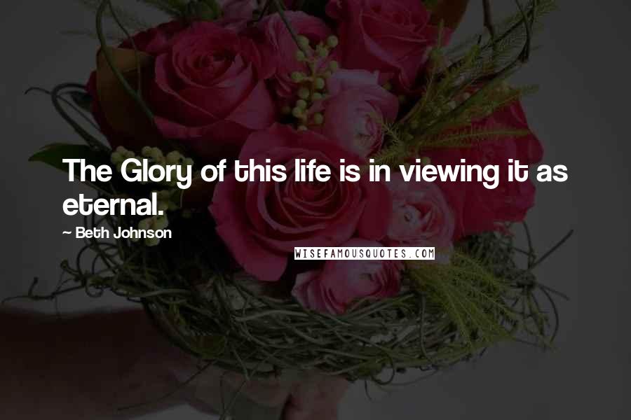 Beth Johnson Quotes: The Glory of this life is in viewing it as eternal.