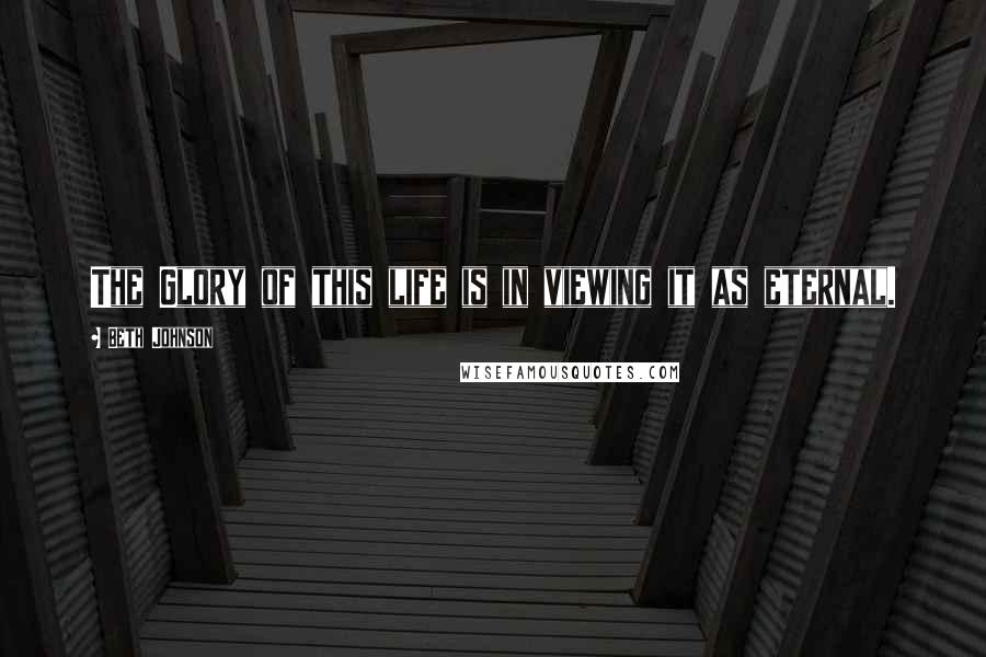 Beth Johnson Quotes: The Glory of this life is in viewing it as eternal.