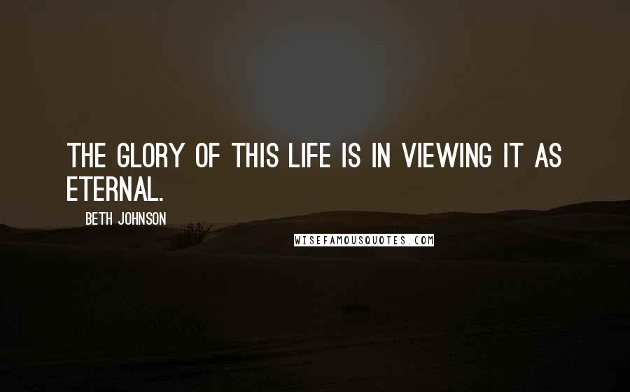 Beth Johnson Quotes: The Glory of this life is in viewing it as eternal.