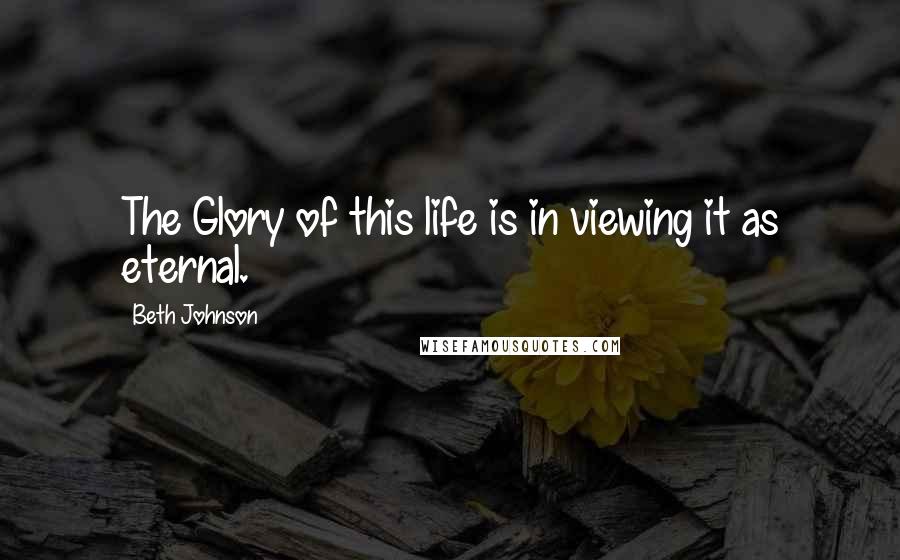 Beth Johnson Quotes: The Glory of this life is in viewing it as eternal.