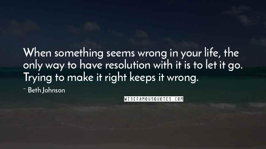 Beth Johnson Quotes: When something seems wrong in your life, the only way to have resolution with it is to let it go. Trying to make it right keeps it wrong.