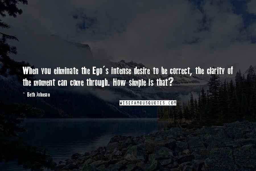 Beth Johnson Quotes: When you eliminate the Ego's intense desire to be correct, the clarity of the moment can come through. How simple is that?