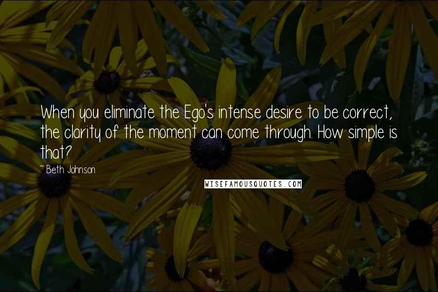 Beth Johnson Quotes: When you eliminate the Ego's intense desire to be correct, the clarity of the moment can come through. How simple is that?