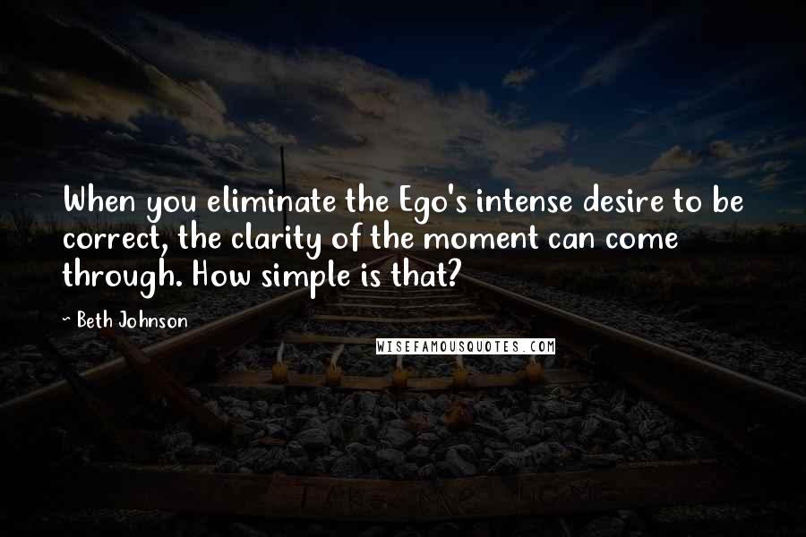 Beth Johnson Quotes: When you eliminate the Ego's intense desire to be correct, the clarity of the moment can come through. How simple is that?